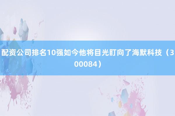 配资公司排名10强如今他将目光盯向了海默科技（300084）