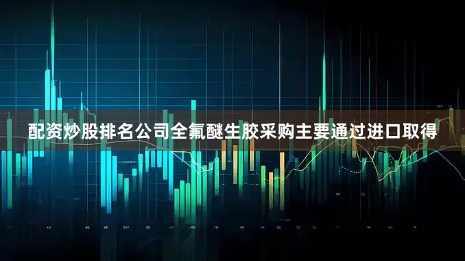 配资炒股排名公司全氟醚生胶采购主要通过进口取得