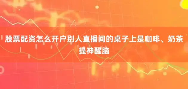 股票配资怎么开户别人直播间的桌子上是咖啡、奶茶提神醒脑