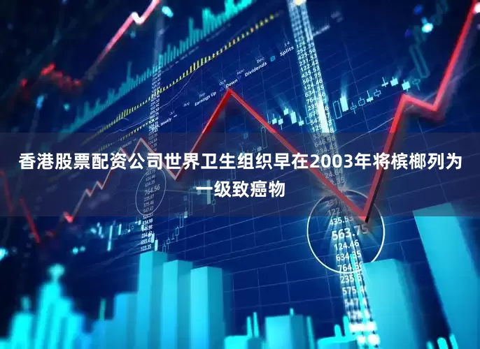 香港股票配资公司世界卫生组织早在2003年将槟榔列为一级致癌物