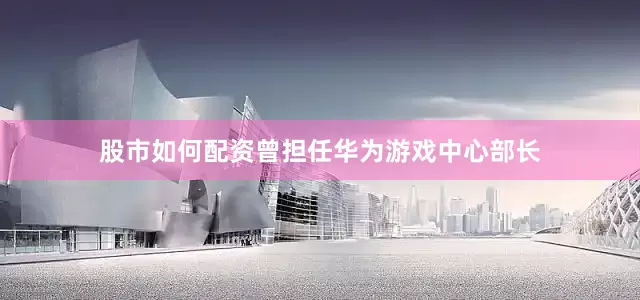 股市如何配资曾担任华为游戏中心部长