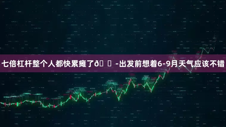 七倍杠杆整个人都快累瘫了😭出发前想着6-9月天气应该不错