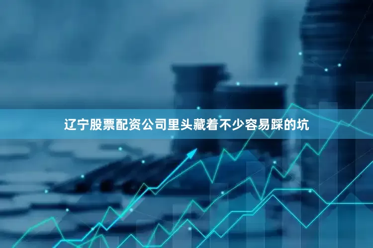 辽宁股票配资公司里头藏着不少容易踩的坑