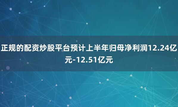 正规的配资炒股平台预计上半年归母净利润12.24亿元-12.51亿元