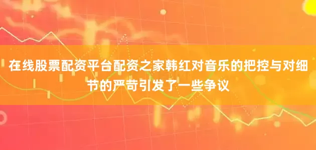 在线股票配资平台配资之家韩红对音乐的把控与对细节的严苛引发了一些争议