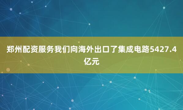 郑州配资服务我们向海外出口了集成电路5427.4亿元
