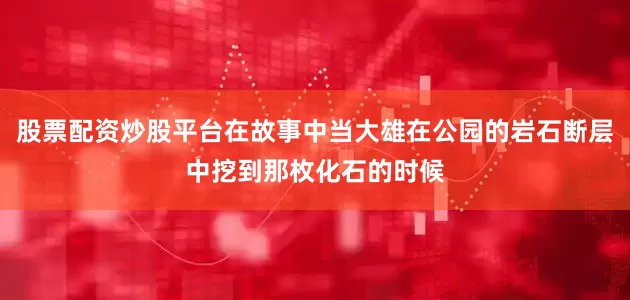 股票配资炒股平台在故事中当大雄在公园的岩石断层中挖到那枚化石的时候
