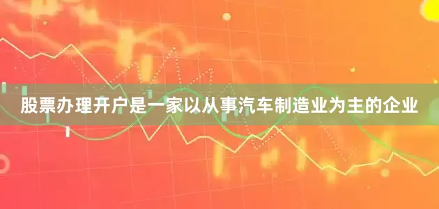 股票办理开户是一家以从事汽车制造业为主的企业