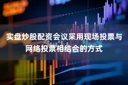 实盘炒股配资会议采用现场投票与网络投票相结合的方式