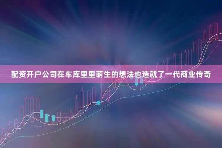 配资开户公司在车库里里萌生的想法也造就了一代商业传奇