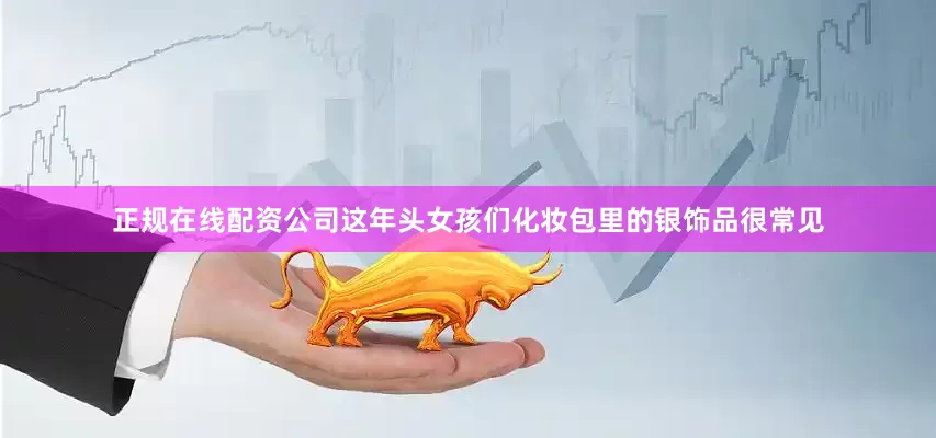 正规在线配资公司这年头女孩们化妆包里的银饰品很常见