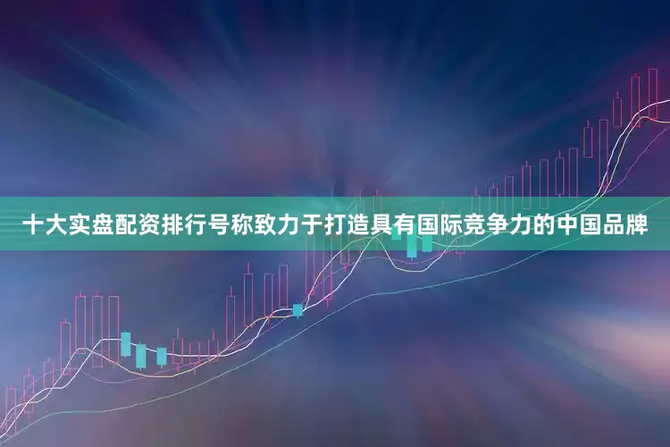十大实盘配资排行号称致力于打造具有国际竞争力的中国品牌