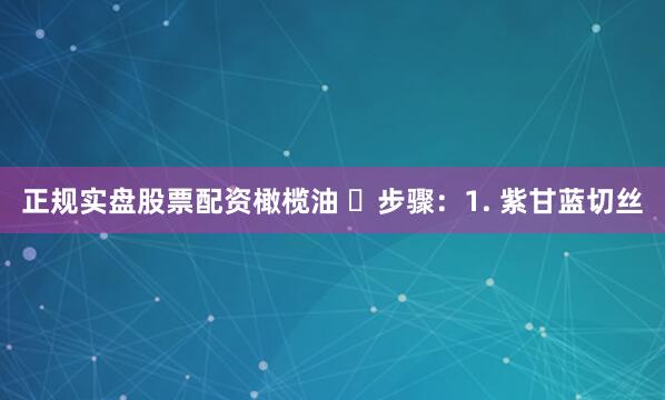 正规实盘股票配资橄榄油 ✅步骤：1. 紫甘蓝切丝